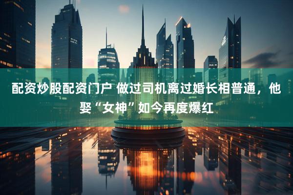 配资炒股配资门户 做过司机离过婚长相普通，他娶“女神”如今再度爆红