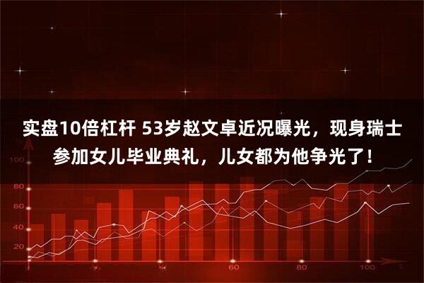 实盘10倍杠杆 53岁赵文卓近况曝光，现身瑞士参加女儿毕业典礼，儿女都为他争光了！