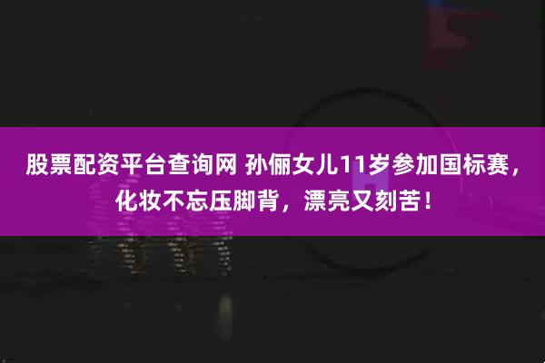 股票配资平台查询网 孙俪女儿11岁参加国标赛，化妆不忘压脚背，漂亮又刻苦！