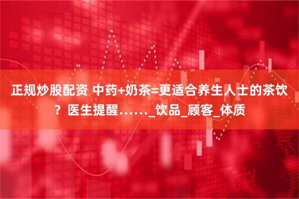 正规炒股配资 中药+奶茶=更适合养生人士的茶饮？医生提醒……_饮品_顾客_体质