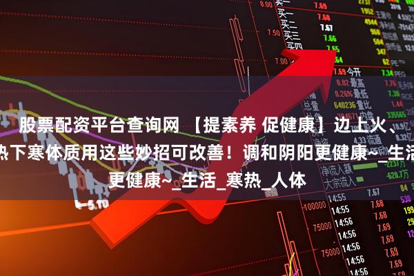 股票配资平台查询网 【提素养 促健康】边上火、边怕冷？上热下寒体质用这些妙招可改善！调和阴阳更健康~_生活_寒热_人体