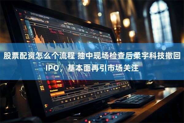 股票配资怎么个流程 抽中现场检查后柔宇科技撤回IPO，基本面再引市场关注