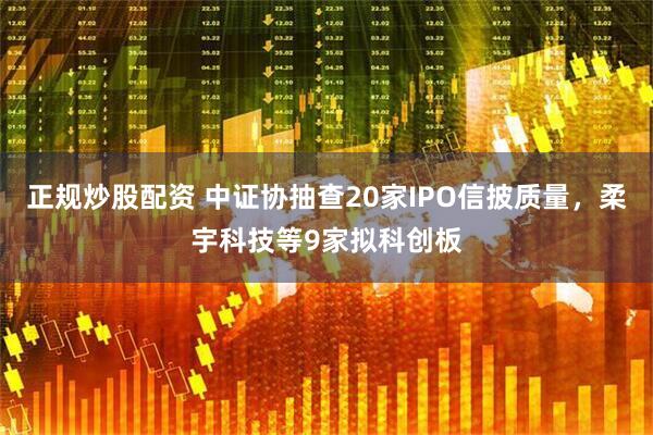 正规炒股配资 中证协抽查20家IPO信披质量，柔宇科技等9家拟科创板