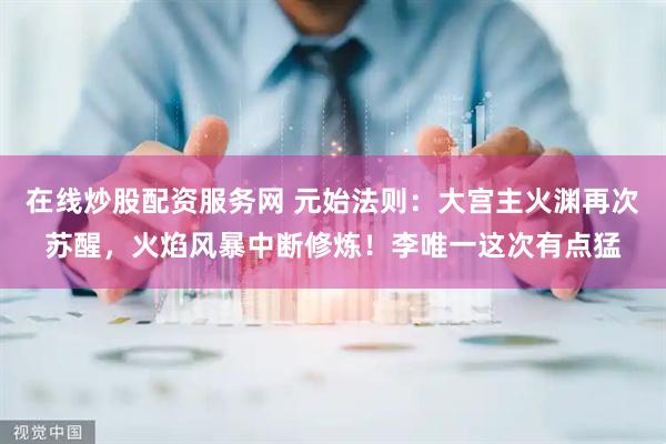 在线炒股配资服务网 元始法则：大宫主火渊再次苏醒，火焰风暴中断修炼！李唯一这次有点猛