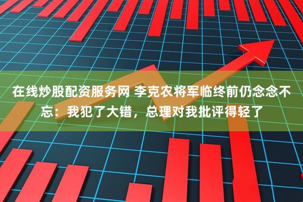 在线炒股配资服务网 李克农将军临终前仍念念不忘：我犯了大错，总理对我批评得轻了