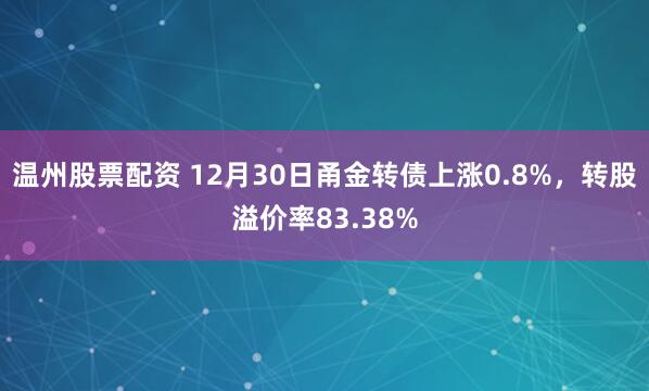 温州股票配资 12月30日甬金转债上涨0.8%，转股溢价率83.38%