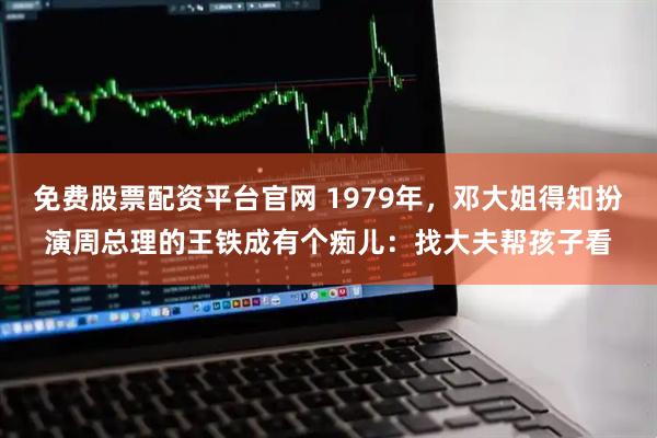 免费股票配资平台官网 1979年，邓大姐得知扮演周总理的王铁成有个痴儿：找大夫帮孩子看