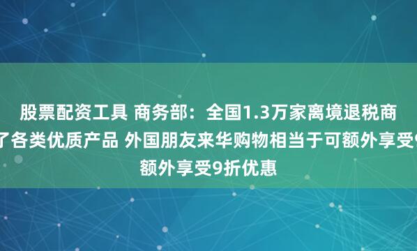 股票配资工具 商务部：全国1.3万家离境退税商店备足了各类优质产品 外国朋友来华购物相当于可额外享受9折优惠
